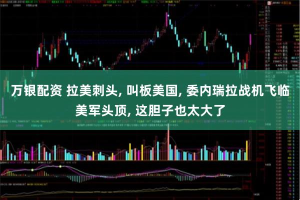 万银配资 拉美刺头, 叫板美国, 委内瑞拉战机飞临美军头顶, 这胆子也太大了