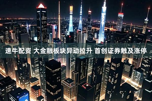 速牛配资 大金融板块异动拉升 首创证券触及涨停