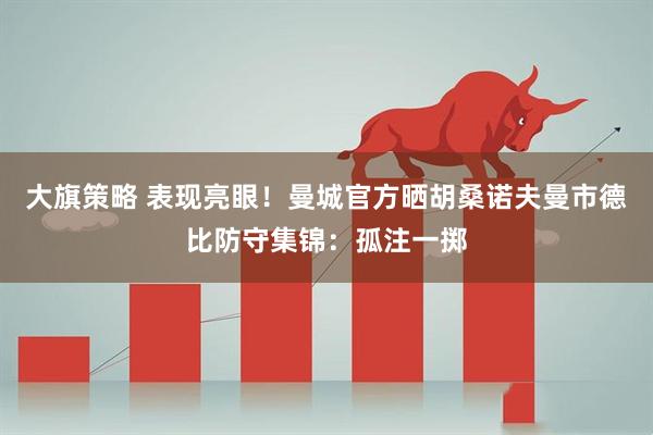 大旗策略 表现亮眼！曼城官方晒胡桑诺夫曼市德比防守集锦：孤注一掷