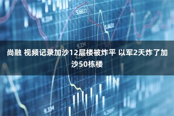 尚融 视频记录加沙12层楼被炸平 以军2天炸了加沙50栋楼