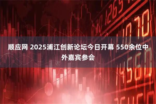 顺应网 2025浦江创新论坛今日开幕 550余位中外嘉宾参会