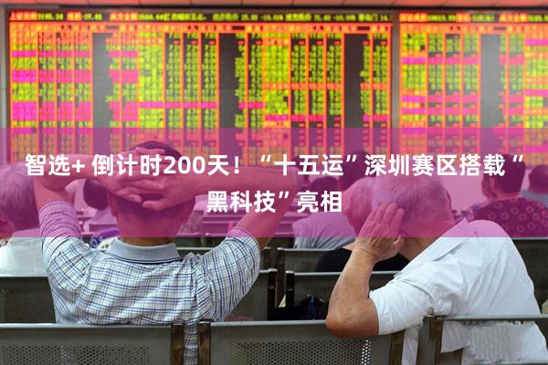 智选+ 倒计时200天！“十五运”深圳赛区搭载“黑科技”亮相