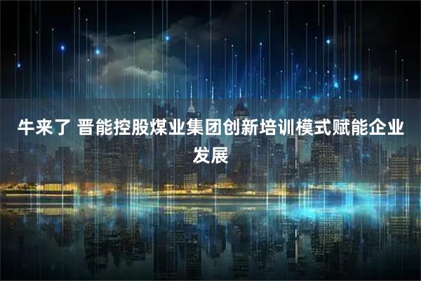 牛来了 晋能控股煤业集团创新培训模式赋能企业发展