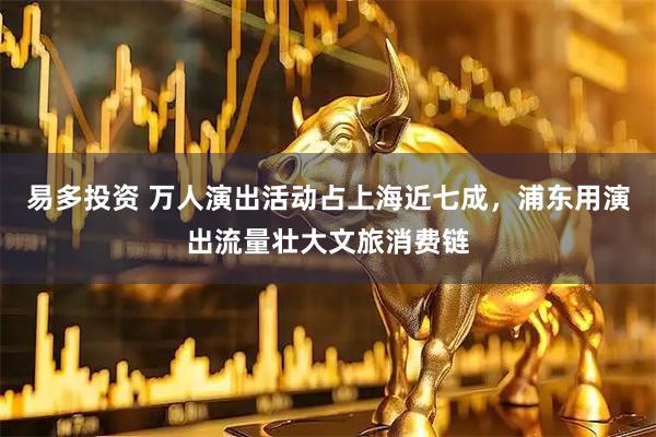 易多投资 万人演出活动占上海近七成，浦东用演出流量壮大文旅消费链