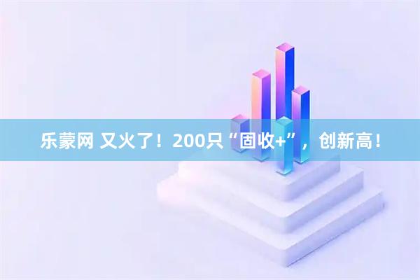 乐蒙网 又火了！200只“固收+”，创新高！