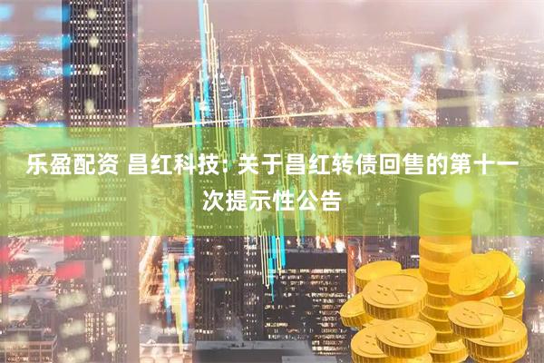 乐盈配资 昌红科技: 关于昌红转债回售的第十一次提示性公告