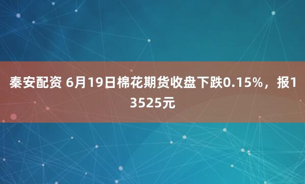 秦安配资 6月19日棉花期货收盘下跌0.15%，报13525元