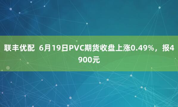 联丰优配  6月19日PVC期货收盘上涨0.49%，报4900元