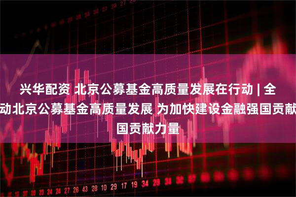 兴华配资 北京公募基金高质量发展在行动 | 全面推动北京公募基金高质量发展 为加快建设金融强国贡献力量