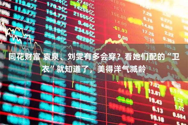 同花财富 袁泉、刘雯有多会穿？看她们配的“卫衣”就知道了，美得洋气减龄