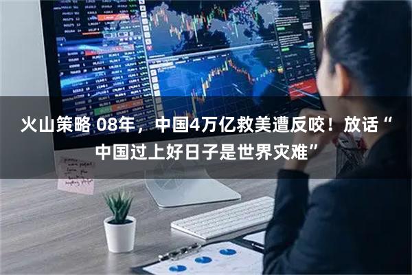 火山策略 08年，中国4万亿救美遭反咬！放话“中国过上好日子是世界灾难”
