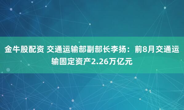 金牛股配资 交通运输部副部长李扬：前8月交通运输固定资产2.26万亿元