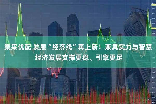 集采优配 发展“经济线”再上新！兼具实力与智慧 经济发展支撑更稳、引擎更足