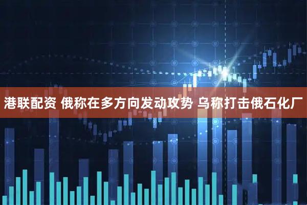 港联配资 俄称在多方向发动攻势 乌称打击俄石化厂