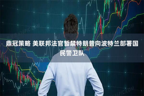 鼎冠策略 美联邦法官暂禁特朗普向波特兰部署国民警卫队