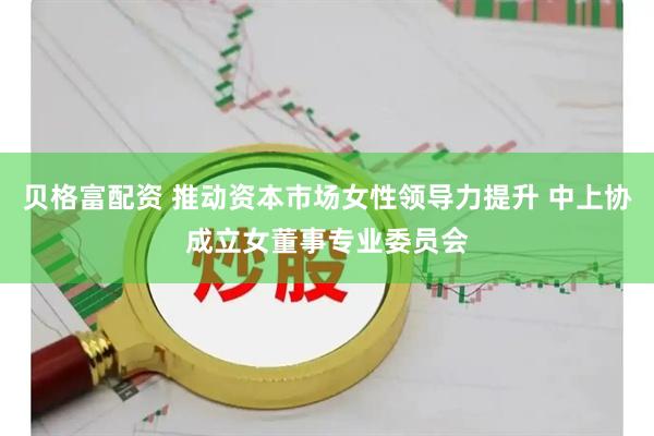 贝格富配资 推动资本市场女性领导力提升 中上协成立女董事专业委员会