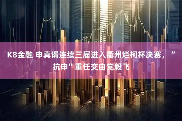 K8金融 申真谞连续三届进入衢州烂柯杯决赛，“抗申”重任交由党毅飞