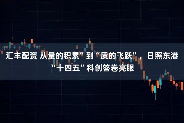 汇丰配资 从量的积累”到“质的飞跃”，日照东港“十四五”科创答卷亮眼