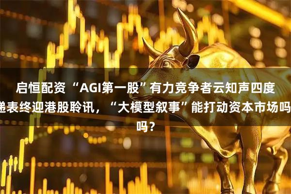 启恒配资 “AGI第一股”有力竞争者云知声四度递表终迎港股聆讯，“大模型叙事”能打动资本市场吗？