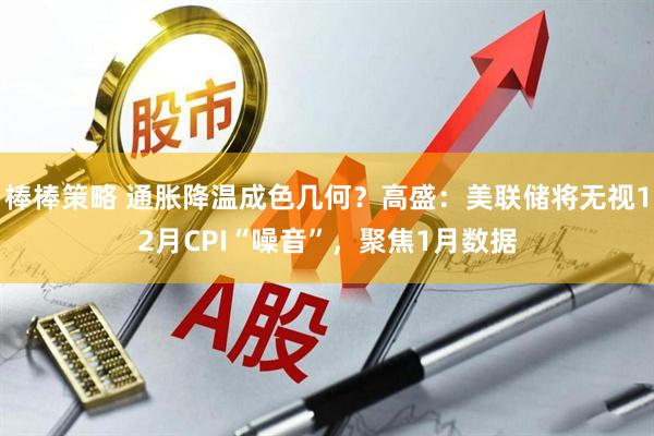 棒棒策略 通胀降温成色几何？高盛：美联储将无视12月CPI“噪音”，聚焦1月数据