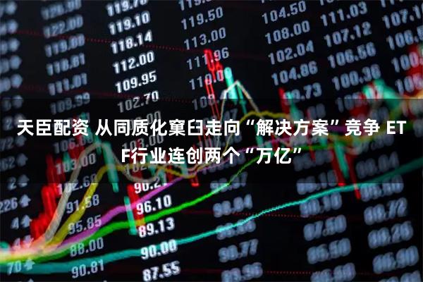 天臣配资 从同质化窠臼走向“解决方案”竞争 ETF行业连创两个“万亿”