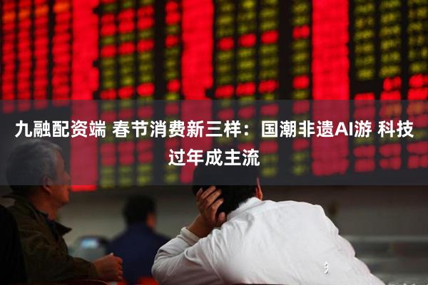 九融配资端 春节消费新三样：国潮非遗AI游 科技过年成主流