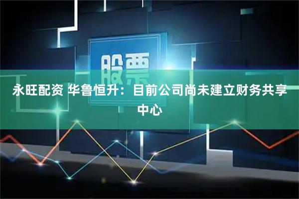永旺配资 华鲁恒升：目前公司尚未建立财务共享中心