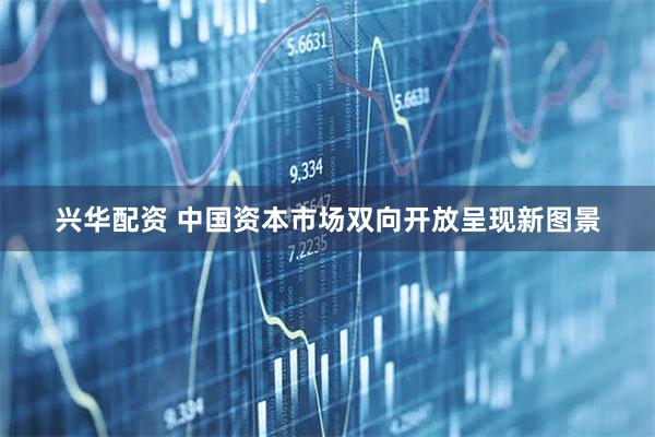 兴华配资 中国资本市场双向开放呈现新图景