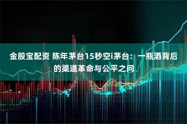 金股宝配资 陈年茅台15秒空i茅台：一瓶酒背后的渠道革命与公平之问