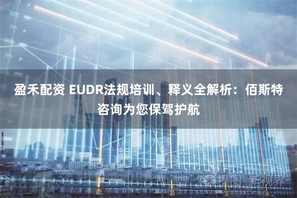 盈禾配资 EUDR法规培训、释义全解析：佰斯特咨询为您保驾护航