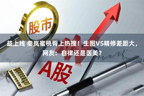 益上线 秦岚蜜桃臀上热搜！生图VS精修差距大，网友：自律还是医美？