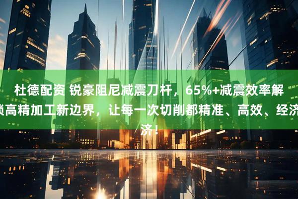 杜德配资 锐豪阻尼减震刀杆，65%+减震效率解锁高精加工新边界，让每一次切削都精准、高效、经济！