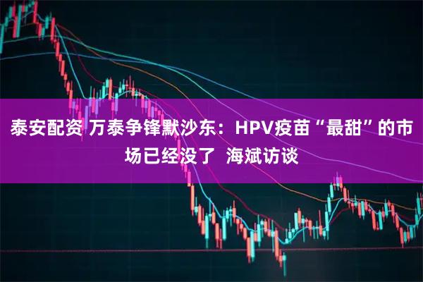 泰安配资 万泰争锋默沙东：HPV疫苗“最甜”的市场已经没了  海斌访谈