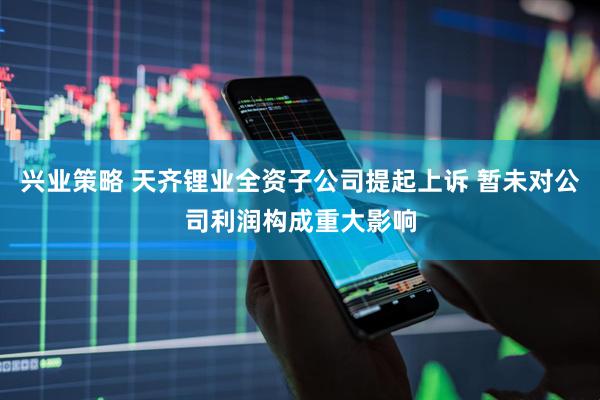 兴业策略 天齐锂业全资子公司提起上诉 暂未对公司利润构成重大影响