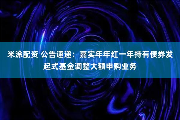 米涂配资 公告速递：嘉实年年红一年持有债券发起式基金调整大额申购业务