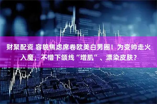 财聚配资 容貌焦虑席卷欧美白男圈！为变帅走火入魔，不惜下颌线“增肌”、漂染皮肤？