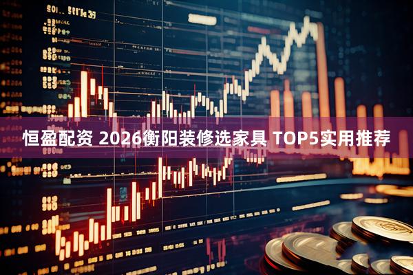 恒盈配资 2026衡阳装修选家具 TOP5实用推荐