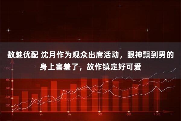 数魅优配 沈月作为观众出席活动，眼神飘到男的身上害羞了，故作镇定好可爱