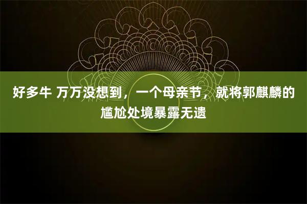 好多牛 万万没想到，一个母亲节，就将郭麒麟的尴尬处境暴露无遗